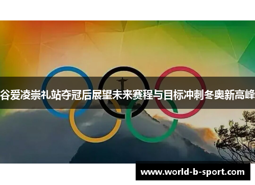谷爱凌崇礼站夺冠后展望未来赛程与目标冲刺冬奥新高峰
