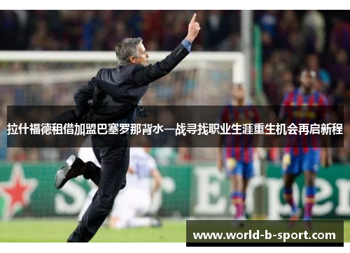 拉什福德租借加盟巴塞罗那背水一战寻找职业生涯重生机会再启新程